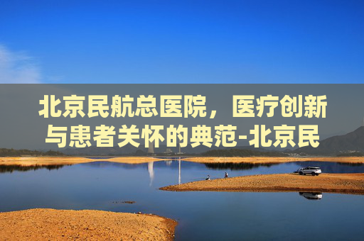 北京民航总医院，医疗创新与患者关怀的典范-北京民航总医院地址
