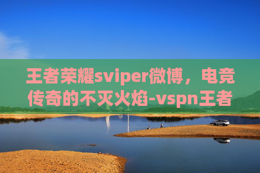 王者荣耀sviper微博，电竞传奇的不灭火焰-vspn王者荣耀微博