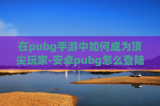 在pubg手游中如何成为顶尖玩家-安卓pubg怎么登陆