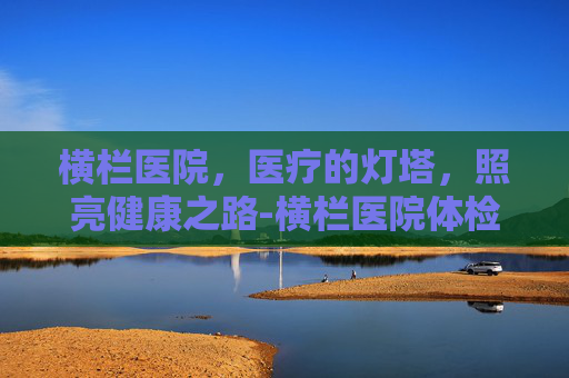 横栏医院，医疗的灯塔，照亮健康之路-横栏医院体检中心上班时间