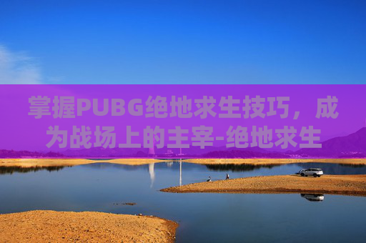 掌握PUBG绝地求生技巧，成为战场上的主宰-绝地求生 技巧
