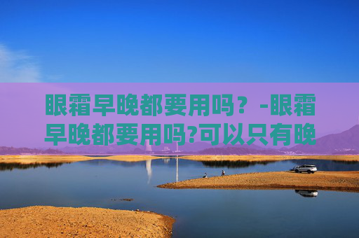眼霜早晚都要用吗？-眼霜早晚都要用吗?可以只有晚上用吗
