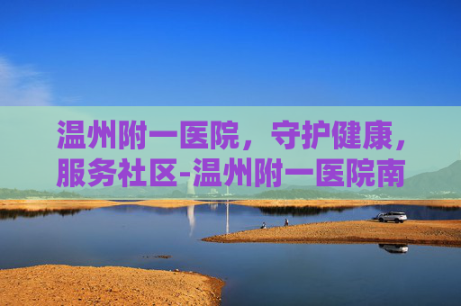 温州附一医院，守护健康，服务社区-温州附一医院南白象院区