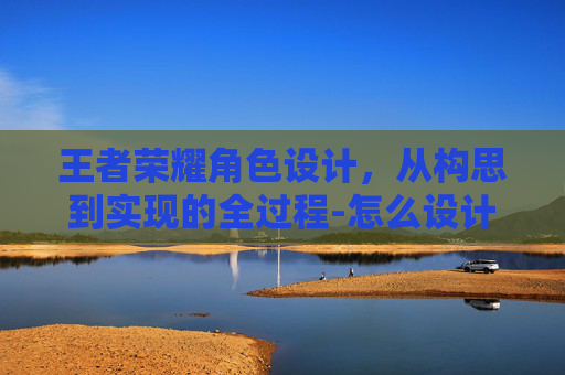 王者荣耀角色设计，从构思到实现的全过程-怎么设计王者荣耀角色语音