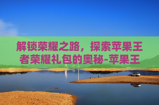 解锁荣耀之路，探索苹果王者荣耀礼包的奥秘-苹果王者荣耀礼包怎么领取
