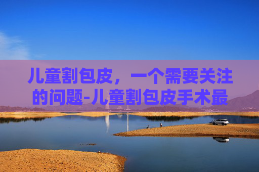 儿童割包皮，一个需要关注的问题-儿童割包皮手术最佳年龄