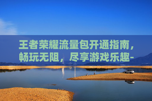 王者荣耀流量包开通指南，畅玩无阻，尽享游戏乐趣-王者荣耀流量包在哪开通