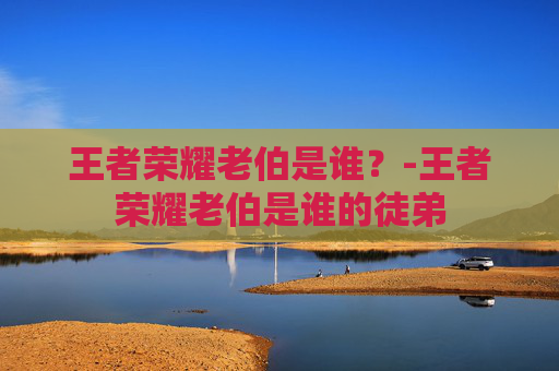 王者荣耀老伯是谁？-王者荣耀老伯是谁的徒弟