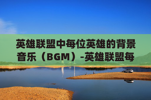 英雄联盟中每位英雄的背景音乐（BGM）-英雄联盟每个英雄bgm