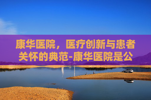 康华医院，医疗创新与患者关怀的典范-康华医院是公立还是私立医院
