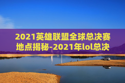 2021英雄联盟全球总决赛地点揭秘-2021年lol总决赛地点