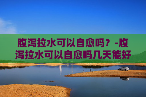 腹泻拉水可以自愈吗？-腹泻拉水可以自愈吗几天能好