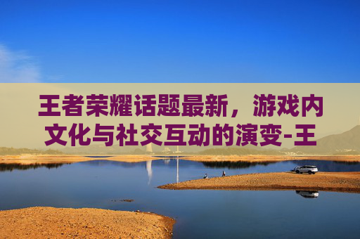 王者荣耀话题最新，游戏内文化与社交互动的演变-王者荣耀话题大全