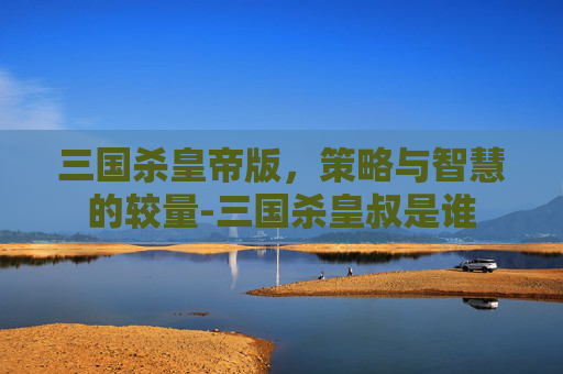 三国杀皇帝版，策略与智慧的较量-三国杀皇叔是谁