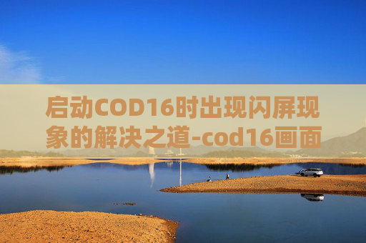 启动COD16时出现闪屏现象的解决之道-cod16画面一闪一闪 启动COD16时出现闪屏现象的解决之道-cod16画面一闪一闪
