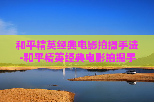 和平精英经典电影拍摄手法-和平精英经典电影拍摄手法分析