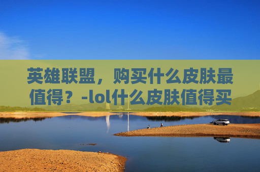 英雄联盟，购买什么皮肤最值得？-lol什么皮肤值得买