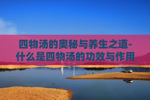 四物汤的奥秘与养生之道-什么是四物汤的功效与作用