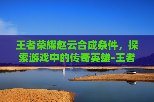 王者荣耀赵云合成条件，探索游戏中的传奇英雄-王者荣耀赵云合成条件是什么