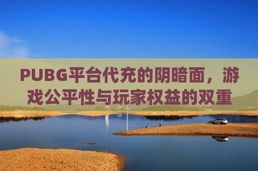 PUBG平台代充的阴暗面，游戏公平性与玩家权益的双重威胁-手游pubg代充