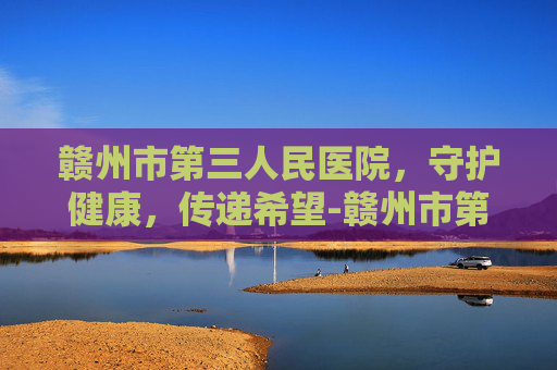 赣州市第三人民医院，守护健康，传递希望-赣州市第三人民医院是精神病院吗