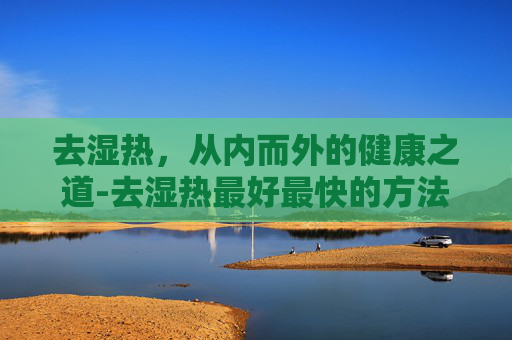去湿热，从内而外的健康之道-去湿热最好最快的方法