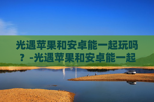 光遇苹果和安卓能一起玩吗？-光遇苹果和安卓能一起玩吗?