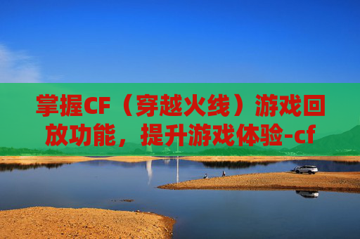 掌握CF（穿越火线）游戏回放功能，提升游戏体验-cf的回放在哪里看
