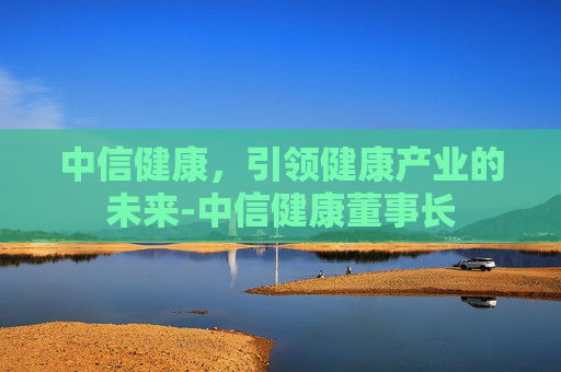 中信健康，引领健康产业的未来-中信健康董事长