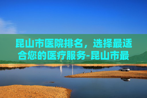 昆山市医院排名，选择最适合您的医疗服务-昆山市最好的医院排名