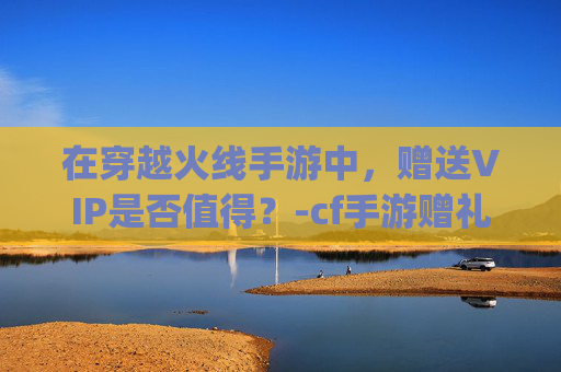 在穿越火线手游中，赠送VIP是否值得？-cf手游赠礼有vip限制吗