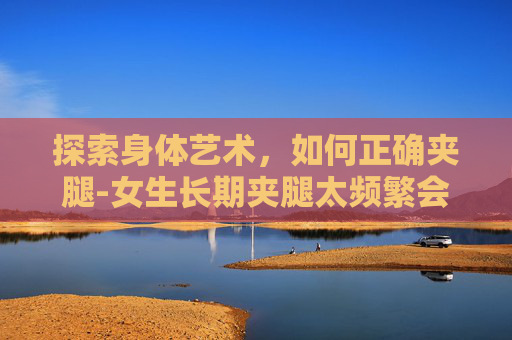 探索身体艺术，如何正确夹腿-女生长期夹腿太频繁会不孕吗