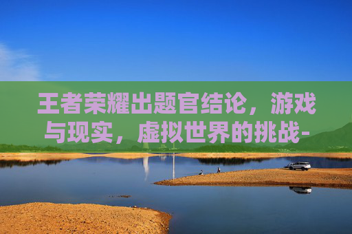 王者荣耀出题官结论，游戏与现实，虚拟世界的挑战-王者荣耀出题答案