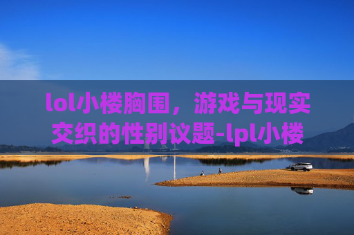 lol小楼胸围，游戏与现实交织的性别议题-lpl小楼