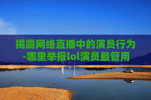 揭露网络直播中的演员行为-哪里举报lol演员最管用