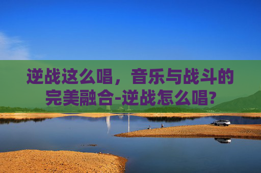 逆战这么唱，音乐与战斗的完美融合-逆战怎么唱?