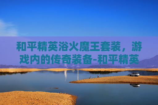 和平精英浴火魔王套装，游戏内的传奇装备-和平精英浴火魔王套装怎么获得