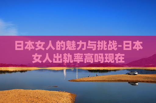 日本女人的魅力与挑战-日本女人出轨率高吗现在