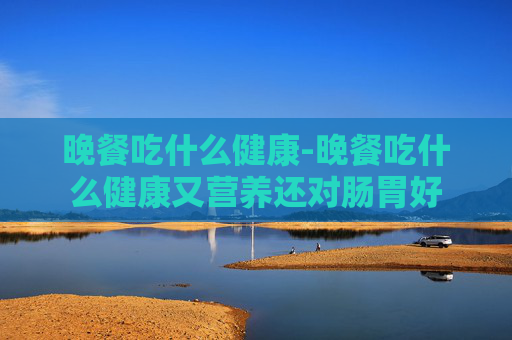 晚餐吃什么健康-晚餐吃什么健康又营养还对肠胃好