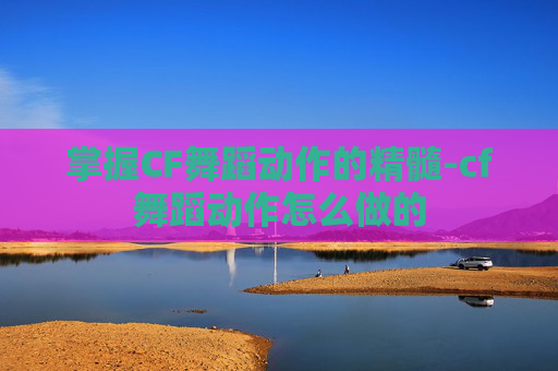 掌握CF舞蹈动作的精髓-cf舞蹈动作怎么做的
