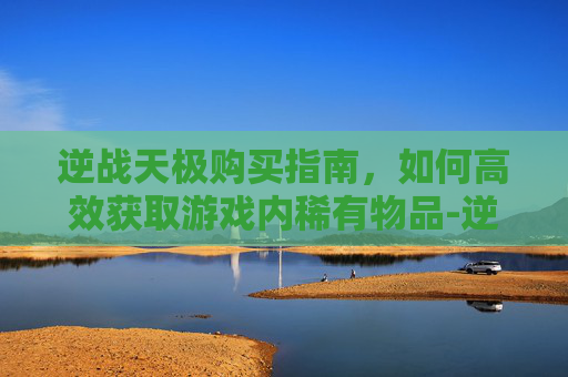 逆战天极购买指南，如何高效获取游戏内稀有物品-逆战买天极还要买天启吗