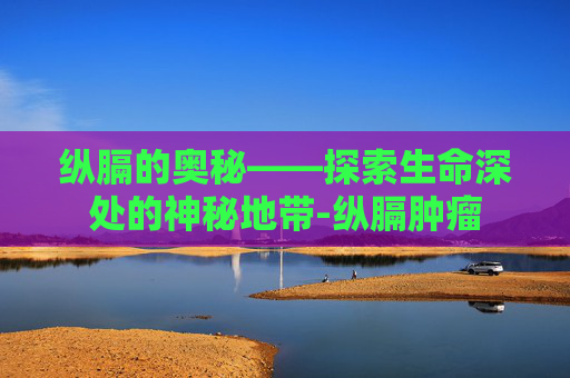 纵膈的奥秘——探索生命深处的神秘地带-纵膈肿瘤