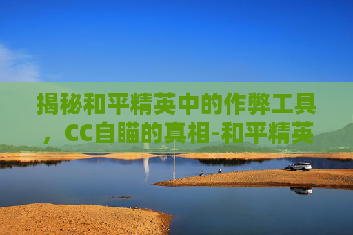 揭秘和平精英中的作弊工具，CC自瞄的真相-和平精英手游自瞄