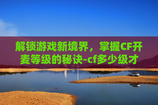 解锁游戏新境界，掌握CF开麦等级的秘诀-cf多少级才能开麦啊