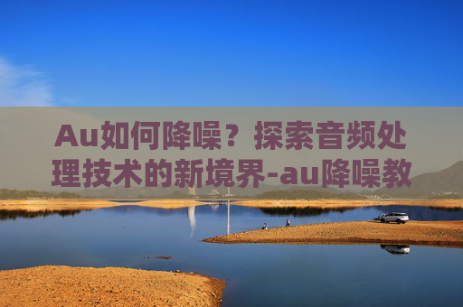 Au如何降噪？探索音频处理技术的新境界-au降噪教程视频