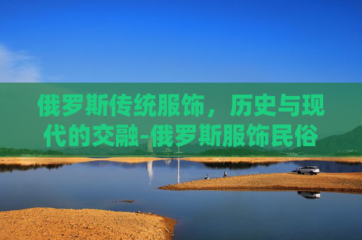 俄罗斯传统服饰，历史与现代的交融-俄罗斯服饰民俗
