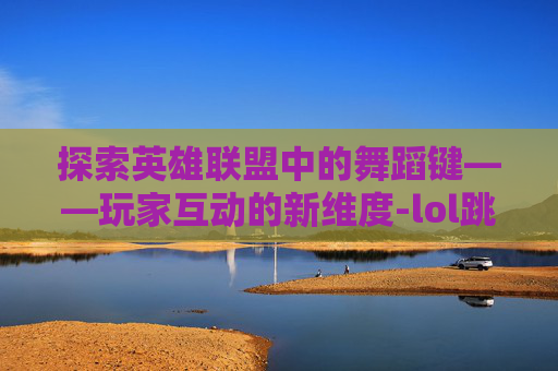 探索英雄联盟中的舞蹈键——玩家互动的新维度-lol跳舞键是什么