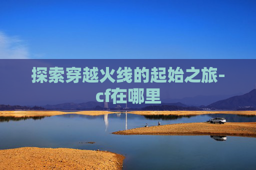 探索穿越火线的起始之旅-cf在哪里
