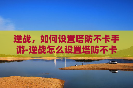 逆战，如何设置塔防不卡手游-逆战怎么设置塔防不卡手游版