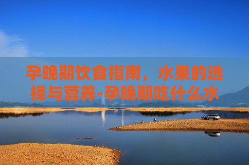 孕晚期饮食指南，水果的选择与营养-孕晚期吃什么水果对胎儿发育好